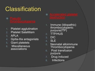 Classification
 Pseudo
thrombocytopenia
1. Platelet agglutination
2. Platelet Satellitism
3. APLA
4. GpIIa-IIIa antagonists
5. Giant platelets
6. Miscellaneous
associations
 Accelerated platelet
destruction
1. Immune (Idiopathic)
thrombocytopenic
purpura(ITP)
2. TTP/HUS
3. DIC
4. SLE
5. Neonatal alloimmune
Thrombocytopenia
6. Post transfusion
purpura
7. Drug induced
8. Infections
 