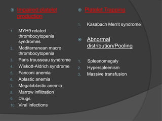  Impaired platelet
production
1. MYH9 related
thrombocytopenia
syndromes
2. Mediterranean macro
thrombocytopenia
3. Paris trousseau syndrome
4. Wiskott-Aldrich syndrome
5. Fanconi anemia
6. Aplastic anemia
7. Megaloblastic anemia
8. Marrow infiltration
9. Drugs
10. Viral infections
 Platelet Trapping
1. Kasabach Merrit syndrome
 Abnormal
distribution/Pooling
1. Spleenomegaly
2. Hyperspleenism
3. Massive transfusion
 