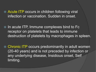  Acute ITP occurs in children following viral
infection or vaccination. Sudden in onset.
 In acute ITP, Immune complexes bind to Fc
receptor on platelets that leads to immune
destruction of platelets by macrophages in spleen.
 Chronic ITP occurs predominantly in adult women
(20-40 years) and is not preceded by infection or
any underlying disease, Insidious onset, Self
limiting.
 