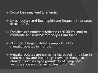  Blood loss may lead to anemia.
 Lymphocytes and Eosinophils are frequently increased
in acute ITP.
 Platelets are markedly reduced (<20,000/cumm) to
moderate and Macrothrombocytes are found.
 Number of large platelet is proportional to
megakaryocytes in marrow.
 Megakaryocytes are normal or increased in number in
bone marrow and frequently show morphological
changes such as hypo granularity of cytoplasm,
vacuolization and dense nuclear chromatin.
 