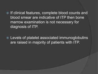  If clinical features, complete blood counts and
blood smear are indicative of ITP then bone
marrow examination is not necessary for
diagnosis of ITP.
 Levels of platelet associated immunoglobulins
are raised in majority of patients with ITP.
 