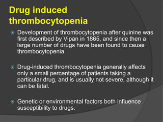 Drug induced
thrombocytopenia
 Development of thrombocytopenia after quinine was
first described by Vipan in 1865, and since then a
large number of drugs have been found to cause
thrombocytopenia.
 Drug-induced thrombocytopenia generally affects
only a small percentage of patients taking a
particular drug, and is usually not severe, although it
can be fatal.
 Genetic or environmental factors both influence
susceptibility to drugs.
 