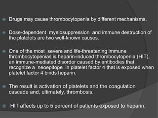  Drugs may cause thrombocytopenia by different mechanisms.
 Dose-dependent myelosuppression and immune destruction of
the platelets are two well-known causes.
 One of the most severe and life-threatening immune
thrombocytopenias is heparin-induced thrombocytopenia (HIT),
an immune-mediated disorder caused by antibodies that
recognize a neoepitope in platelet factor 4 that is exposed when
platelet factor 4 binds heparin.
 The result is activation of platelets and the coagulation
cascade and, ultimately, thrombosis.
 HIT affects up to 5 percent of patients exposed to heparin.
 