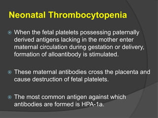 Neonatal Thrombocytopenia
 When the fetal platelets possessing paternally
derived antigens lacking in the mother enter
maternal circulation during gestation or delivery,
formation of alloantibody is stimulated.
 These maternal antibodies cross the placenta and
cause destruction of fetal platelets.
 The most common antigen against which
antibodies are formed is HPA-1a.
 