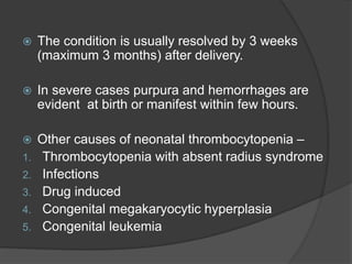  The condition is usually resolved by 3 weeks
(maximum 3 months) after delivery.
 In severe cases purpura and hemorrhages are
evident at birth or manifest within few hours.
 Other causes of neonatal thrombocytopenia –
1. Thrombocytopenia with absent radius syndrome
2. Infections
3. Drug induced
4. Congenital megakaryocytic hyperplasia
5. Congenital leukemia
 