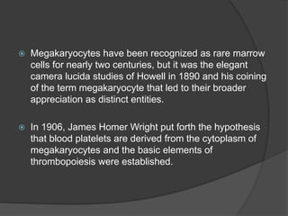  Megakaryocytes have been recognized as rare marrow
cells for nearly two centuries, but it was the elegant
camera lucida studies of Howell in 1890 and his coining
of the term megakaryocyte that led to their broader
appreciation as distinct entities.
 In 1906, James Homer Wright put forth the hypothesis
that blood platelets are derived from the cytoplasm of
megakaryocytes and the basic elements of
thrombopoiesis were established.
 