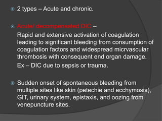  2 types – Acute and chronic.
 Acute/ decompensated DIC –
Rapid and extensive activation of coagulation
leading to significant bleeding from consumption of
coagulation factors and widespread micrvascular
thrombosis with consequent end organ damage.
Ex – DIC due to sepsis or trauma.
 Sudden onset of spontaneous bleeding from
multiple sites like skin (petechie and ecchymosis),
GIT, urinary system, epistaxis, and oozing from
venepuncture sites.
 