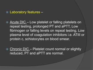  Laboratory features –
 Acute DIC – Low platelet or falling platelets on
repeat testing, prolonged PT and aPTT, Low
fibrinogen or falling levels on repeat testing, Low
plasma level of coagulation inhibitors i.e. ATIII or
protein c, schistocytes on blood smear.
 Chronic DIC – Platelet count normal or slightly
reduced, PT and aPTT are normal.
 