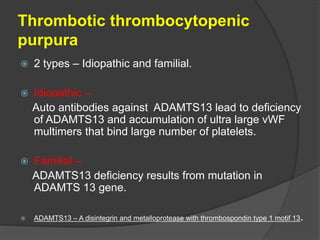 Thrombotic thrombocytopenic
purpura
 2 types – Idiopathic and familial.
 Idiopathic –
Auto antibodies against ADAMTS13 lead to deficiency
of ADAMTS13 and accumulation of ultra large vWF
multimers that bind large number of platelets.
 Familial –
ADAMTS13 deficiency results from mutation in
ADAMTS 13 gene.
 ADAMTS13 – A disintegrin and metalloprotease with thrombospondin type 1 motif 13.
 