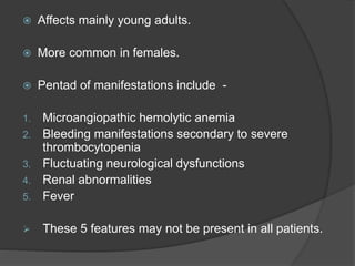  Affects mainly young adults.
 More common in females.
 Pentad of manifestations include -
1. Microangiopathic hemolytic anemia
2. Bleeding manifestations secondary to severe
thrombocytopenia
3. Fluctuating neurological dysfunctions
4. Renal abnormalities
5. Fever
 These 5 features may not be present in all patients.
 