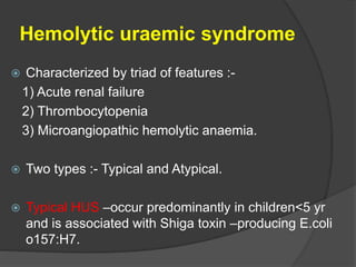 Hemolytic uraemic syndrome
 Characterized by triad of features :-
1) Acute renal failure
2) Thrombocytopenia
3) Microangiopathic hemolytic anaemia.
 Two types :- Typical and Atypical.
 Typical HUS –occur predominantly in children<5 yr
and is associated with Shiga toxin –producing E.coli
o157:H7.
 