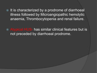  It is characterized by a prodrome of diarrhoeal
illness followed by Microangiopathic hemolytic
anaemia, Thrombocytopenia and renal failure.
 Atypical HUS- has similar clinical features but is
not preceded by diarrhoeal prodrome.
 
