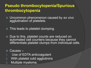 Pseudo thrombocytopenia/Spurious
thrombocytopenia
 Uncommon phenomenon caused by ex vivo
agglutination of platelets.
 This leads to platelet clumping.
 Due to this, platelet counts are reduced on
automated cell counters because they cannot
differentiate platelet clumps from individual cells.
 Causes –
1. Use of EDTA anticoagulant
2. With platelet cold agglutinins
3. Multiple myeloma.
 