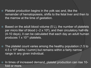  Platelet production begins in the yolk sac and, like the
remainder of hematopoiesis, shifts to the fetal liver and then to
the marrow at the time of gestation.
 Based on the adult blood volume (5 L), the number of platelets
per micro liter of blood (∼2 x 105), and their circulatory half-life
(4-10 days), it can be calculated that each day an adult human
produces 1 x 1011 platelets.
 The platelet count varies among the healthy population (1.5 to
4.5 x 109 lakhs / cumm) but remains within a fairly narrow
range in any given individual.
 In times of increased demand, platelet production can rise 10-
fold or more.
 