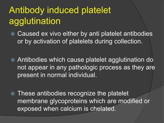 Antibody induced platelet
agglutination
 Caused ex vivo either by anti platelet antibodies
or by activation of platelets during collection.
 Antibodies which cause platelet agglutination do
not appear in any pathologic process as they are
present in normal individual.
 These antibodies recognize the platelet
membrane glycoproteins which are modified or
exposed when calcium is chelated.
 