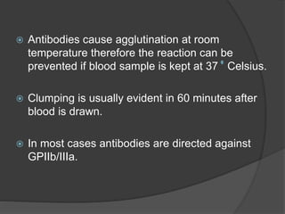  Antibodies cause agglutination at room
temperature therefore the reaction can be
prevented if blood sample is kept at 37 Celsius.
 Clumping is usually evident in 60 minutes after
blood is drawn.
 In most cases antibodies are directed against
GPIIb/IIIa.
 