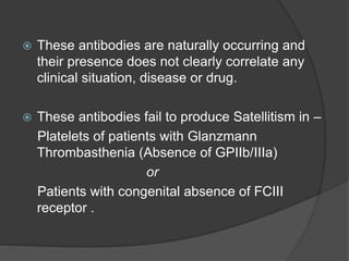  These antibodies are naturally occurring and
their presence does not clearly correlate any
clinical situation, disease or drug.
 These antibodies fail to produce Satellitism in –
Platelets of patients with Glanzmann
Thrombasthenia (Absence of GPIIb/IIIa)
or
Patients with congenital absence of FCIII
receptor .
 