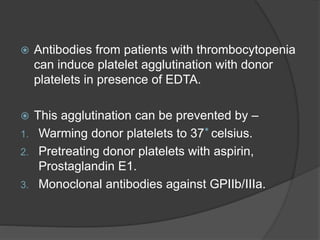  Antibodies from patients with thrombocytopenia
can induce platelet agglutination with donor
platelets in presence of EDTA.
 This agglutination can be prevented by –
1. Warming donor platelets to 37 celsius.
2. Pretreating donor platelets with aspirin,
Prostaglandin E1.
3. Monoclonal antibodies against GPIIb/IIIa.
 