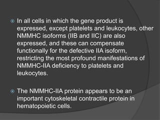  In all cells in which the gene product is
expressed, except platelets and leukocytes, other
NMMHC isoforms (IIB and IIC) are also
expressed, and these can compensate
functionally for the defective IIA isoform,
restricting the most profound manifestations of
NMMHC-IIA deficiency to platelets and
leukocytes.
 The NMMHC-IIA protein appears to be an
important cytoskeletal contractile protein in
hematopoietic cells.
 