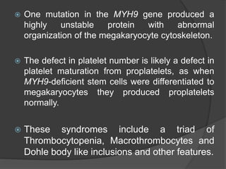  One mutation in the MYH9 gene produced a
highly unstable protein with abnormal
organization of the megakaryocyte cytoskeleton.
 The defect in platelet number is likely a defect in
platelet maturation from proplatelets, as when
MYH9-deficient stem cells were differentiated to
megakaryocytes they produced proplatelets
normally.
 These syndromes include a triad of
Thrombocytopenia, Macrothrombocytes and
Dohle body like inclusions and other features.
 