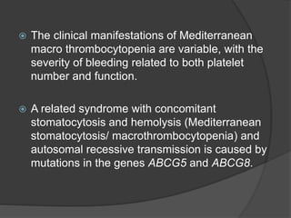  The clinical manifestations of Mediterranean
macro thrombocytopenia are variable, with the
severity of bleeding related to both platelet
number and function.
 A related syndrome with concomitant
stomatocytosis and hemolysis (Mediterranean
stomatocytosis/ macrothrombocytopenia) and
autosomal recessive transmission is caused by
mutations in the genes ABCG5 and ABCG8.
 