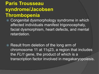 Paris Trousseau
syndrome/Jacobsen
Thrombopenia
 Congenital dysmorphology syndrome in which
affected individuals manifest trigonocephaly,
facial dysmorphism, heart defects, and mental
retardation.
 Result from deletion of the long arm of
chromosome 11 at 11q23, a region that includes
the FLI1 gene, the product of which is a
transcription factor involved in megakaryopoiesis.
 