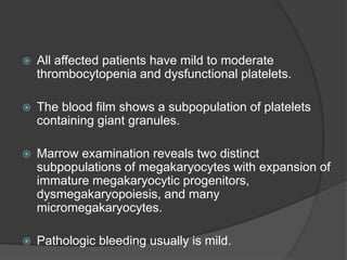  All affected patients have mild to moderate
thrombocytopenia and dysfunctional platelets.
 The blood film shows a subpopulation of platelets
containing giant granules.
 Marrow examination reveals two distinct
subpopulations of megakaryocytes with expansion of
immature megakaryocytic progenitors,
dysmegakaryopoiesis, and many
micromegakaryocytes.
 Pathologic bleeding usually is mild.
 