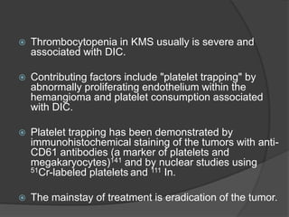  Thrombocytopenia in KMS usually is severe and
associated with DIC.
 Contributing factors include "platelet trapping" by
abnormally proliferating endothelium within the
hemangioma and platelet consumption associated
with DIC.
 Platelet trapping has been demonstrated by
immunohistochemical staining of the tumors with anti-
CD61 antibodies (a marker of platelets and
megakaryocytes)141 and by nuclear studies using
51Cr-labeled platelets and 111 In.
 The mainstay of treatment is eradication of the tumor.
 