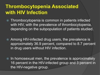 Thrombocytopenia Associated
with HIV Infection
 Thrombocytopenia is common in patients infected
with HIV, with the prevalence of thrombocytopenia,
depending on the subpopulation of patients studied.
 Among HIV-infected drug users, the prevalence is
approximately 36.9 percent, compared to 8.7 percent
in drug users without HIV infection.
 In homosexual men, the prevalence is approximately
16 percent in the HIV-infected group and 3 percent in
the HIV-negative group.
 