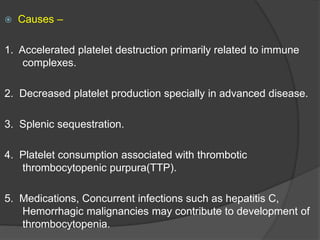  Causes –
1. Accelerated platelet destruction primarily related to immune
complexes.
2. Decreased platelet production specially in advanced disease.
3. Splenic sequestration.
4. Platelet consumption associated with thrombotic
thrombocytopenic purpura(TTP).
5. Medications, Concurrent infections such as hepatitis C,
Hemorrhagic malignancies may contribute to development of
thrombocytopenia.
 