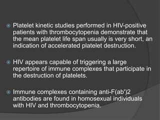  Platelet kinetic studies performed in HIV-positive
patients with thrombocytopenia demonstrate that
the mean platelet life span usually is very short, an
indication of accelerated platelet destruction.
 HIV appears capable of triggering a large
repertoire of immune complexes that participate in
the destruction of platelets.
 Immune complexes containing anti-F(ab')2
antibodies are found in homosexual individuals
with HIV and thrombocytopenia.
 