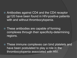  Antibodies against CD4 and the CD4 receptor
gp120 have been found in HIV-positive patients
with and without thrombocytopenia.
 These antibodies are capable of forming
complexes through their specificity-determining
regions.
 These immune complexes can bind platelets and
have been postulated to play a role in the
thrombocytopenia associated with HIV.
 