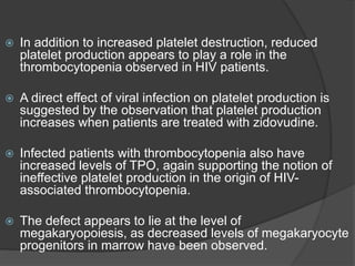  In addition to increased platelet destruction, reduced
platelet production appears to play a role in the
thrombocytopenia observed in HIV patients.
 A direct effect of viral infection on platelet production is
suggested by the observation that platelet production
increases when patients are treated with zidovudine.
 Infected patients with thrombocytopenia also have
increased levels of TPO, again supporting the notion of
ineffective platelet production in the origin of HIV-
associated thrombocytopenia.
 The defect appears to lie at the level of
megakaryopoiesis, as decreased levels of megakaryocyte
progenitors in marrow have been observed.
 