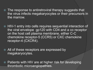  The response to antiretroviral therapy suggests that
the virus infects megakaryocytes or their precursors in
the marrow.
 HIV-1 entry into cells requires sequential interaction of
the viral envelope gp120 with CD4 and a co receptor
on the host cell plasma membrane, either C-C
chemokine receptor-5 (CCR5) or CXC chemokine
receptor-4 (CXCR4).
 All of these receptors are expressed by
megakaryocytes.
 Patients with HIV are at higher risk for developing
thrombotic microangiopathies.
 