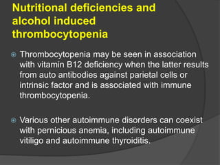 Nutritional deficiencies and
alcohol induced
thrombocytopenia
 Thrombocytopenia may be seen in association
with vitamin B12 deficiency when the latter results
from auto antibodies against parietal cells or
intrinsic factor and is associated with immune
thrombocytopenia.
 Various other autoimmune disorders can coexist
with pernicious anemia, including autoimmune
vitiligo and autoimmune thyroiditis.
 