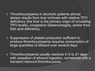  Thrombocytopenia in alcoholic patients almost
always results from liver cirrhosis with relative TPO
deficiency (the liver is the primary origin of circulating
TPO levels), congestive Spleenomegaly, and/or from
folic acid deficiency.
 Suppression of platelet production sufficient to
produce thrombocytopenia requires consumption of
large quantities of ethanol over several days.
 Thrombocytopenia usually resolves in 5 to 21 days
with cessation of ethanol ingestion, sometimes with a
transient rebound thrombocytosis.
 