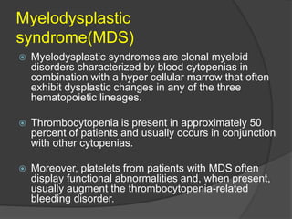 Myelodysplastic
syndrome(MDS)
 Myelodysplastic syndromes are clonal myeloid
disorders characterized by blood cytopenias in
combination with a hyper cellular marrow that often
exhibit dysplastic changes in any of the three
hematopoietic lineages.
 Thrombocytopenia is present in approximately 50
percent of patients and usually occurs in conjunction
with other cytopenias.
 Moreover, platelets from patients with MDS often
display functional abnormalities and, when present,
usually augment the thrombocytopenia-related
bleeding disorder.
 