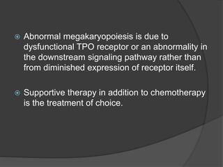  Abnormal megakaryopoiesis is due to
dysfunctional TPO receptor or an abnormality in
the downstream signaling pathway rather than
from diminished expression of receptor itself.
 Supportive therapy in addition to chemotherapy
is the treatment of choice.
 