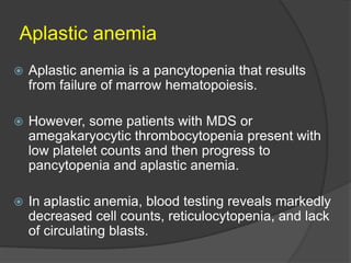 Aplastic anemia
 Aplastic anemia is a pancytopenia that results
from failure of marrow hematopoiesis.
 However, some patients with MDS or
amegakaryocytic thrombocytopenia present with
low platelet counts and then progress to
pancytopenia and aplastic anemia.
 In aplastic anemia, blood testing reveals markedly
decreased cell counts, reticulocytopenia, and lack
of circulating blasts.
 