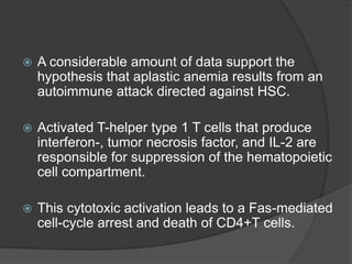  A considerable amount of data support the
hypothesis that aplastic anemia results from an
autoimmune attack directed against HSC.
 Activated T-helper type 1 T cells that produce
interferon-, tumor necrosis factor, and IL-2 are
responsible for suppression of the hematopoietic
cell compartment.
 This cytotoxic activation leads to a Fas-mediated
cell-cycle arrest and death of CD4+T cells.
 