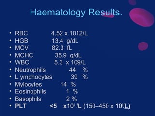 Haematology Results.
•
•
•
•
•
•
•
•
•
•
•

RBC
4.52 x 1012/L
HGB
13.4 g/dL
MCV
82.3 fL
MCHC
35.9 g/dL
WBC
5.3 x 109/L
Neutrophils
44 %
L ymphocytes
39 %
Mylocytes
14 %
Eosinophils
1 %
Basophils
2%
PLT
<5 x109 /L (150–450 x 109/L)

 