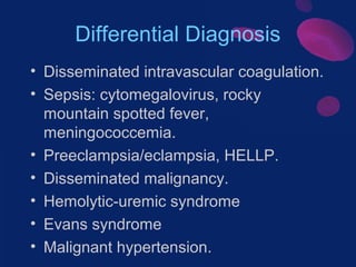 Differential Diagnosis
• Disseminated intravascular coagulation.
• Sepsis: cytomegalovirus, rocky
mountain spotted fever,
meningococcemia.
• Preeclampsia/eclampsia, HELLP.
• Disseminated malignancy.
• Hemolytic-uremic syndrome
• Evans syndrome
• Malignant hypertension.

 