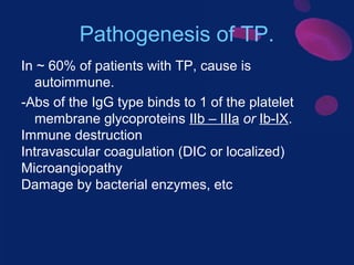 Pathogenesis of TP.
In ~ 60% of patients with TP, cause is
autoimmune.
-Abs of the IgG type binds to 1 of the platelet
membrane glycoproteins IIb – IIIa or Ib-IX.
Immune destruction
Intravascular coagulation (DIC or localized)
Microangiopathy
Damage by bacterial enzymes, etc

 