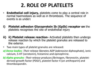 2. ROLE OF PLATELETS
• Endothelial cell injury, platelets come to play a central role in
normal haemostasis as well as in thrombosis. The sequence of
events is as under:
i) Platelet adhesion Glycoprotein Ib (GpIb) receptor on the
platelets recognises the site of endothelial injury
ii) ii) Platelet release reaction- Activated platelets then undergo
release reaction by which the platelet granules are released to
the exterior.
• Two main types of platelet granules are released:
a) Dense bodies -Their release liberates ADP (adenosine diphosphate), ionic
calcium, 5-HT (serotonin), histamine and epinephrine.
b) Alpha granules -Their release produces fibrinogen, fibronectin, platelet-
derived growth factor (PDGF), platelet factor 4 (an antiheparin) and
thrombospondin.
 