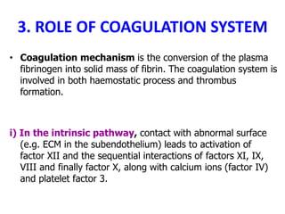 3. ROLE OF COAGULATION SYSTEM
• Coagulation mechanism is the conversion of the plasma
fibrinogen into solid mass of fibrin. The coagulation system is
involved in both haemostatic process and thrombus
formation.
i) In the intrinsic pathway, contact with abnormal surface
(e.g. ECM in the subendothelium) leads to activation of
factor XII and the sequential interactions of factors XI, IX,
VIII and finally factor X, along with calcium ions (factor IV)
and platelet factor 3.
 