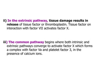 ii) In the extrinsic pathway, tissue damage results in
release of tissue factor or thromboplastin. Tissue factor on
interaction with factor VII activates factor X.
iii) The common pathway begins where both intrinsic and
extrinsic pathways converge to activate factor X which forms
a complex with factor Va and platelet factor 3, in the
presence of calcium ions.
 