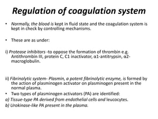 Regulation of coagulation system
• Normally, the blood is kept in fluid state and the coagulation system is
kept in check by controlling mechanisms.
• These are as under:
i) Protease inhibitors -to oppose the formation of thrombin e.g.
Antithrombin III, protein C, C1 inactivator, α1-antitrypsin, α2-
macroglobulin.
ii) Fibrinolytic system- Plasmin, a potent fibrinolytic enzyme, is formed by
the action of plasminogen activator on plasminogen present in the
normal plasma.
• Two types of plasminogen activators (PA) are identified:
a) Tissue-type PA derived from endothelial cells and leucocytes.
b) Urokinase-like PA present in the plasma.
 
