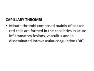 CAPILLARY THROMBI
• Minute thrombi composed mainly of packed
red cells are formed in the capillaries in acute
inflammatory lesions, vasculitis and in
disseminated intravascular coagulation (DIC).
 
