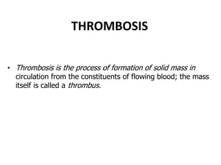 THROMBOSIS
• Thrombosis is the process of formation of solid mass in
circulation from the constituents of flowing blood; the mass
itself is called a thrombus.
 