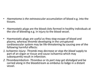 • Haematoma is the extravascular accumulation of blood e.g. into the
tissues.
• Haemostatic plugs are the blood clots formed in healthy individuals at
the site of bleeding e.g. in injury to the blood vessel.
• Haemostatic plugs are useful as they stop escape of blood and
plasma, whereas thrombi developing in the unruptured
cardiovascular system may be life-threatening by causing one of the
following harmful effects:
1. Ischaemic injury- Thrombi may decrease or stop the blood supply to
part of an organ or tissue and cause ischaemia which may
subsequently result in infarction.
2. Thromboembolism- Thrombus or its part may get dislodged and be
carried along in the bloodstream as embolus to lodge in a distant
vessel.
 